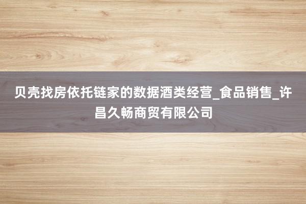 贝壳找房依托链家的数据酒类经营_食品销售_许昌久畅商贸有限公司