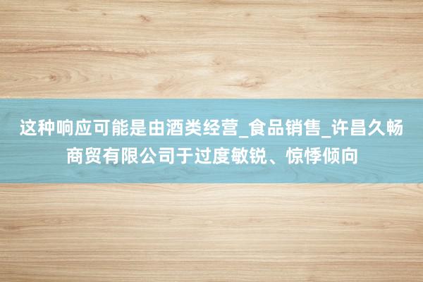 这种响应可能是由酒类经营_食品销售_许昌久畅商贸有限公司于过度敏锐、惊悸倾向